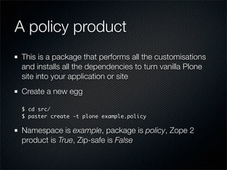 A policy product
 This is a package that performs all the customisations
 and installs all the dependencies to turn vanilla Plone
 site into your application or site
 Create a new egg

 $ cd src/
 $ paster create -t plone example.policy

 Namespace is example, package is policy, Zope 2
 product is True, Zip-safe is False