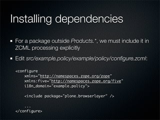 Installing dependencies
 For a package outside Products.*, we must include it in
 ZCML processing explicitly
 Edit src/example.policy/example/policy/conﬁgure.zcml:

 <configure
     xmlns=quot;http://namespaces.zope.org/zopequot;
     xmlns:five=quot;http://namespaces.zope.org/fivequot;
     i18n_domain=quot;example.policyquot;>

    <include package=quot;plone.browserlayerquot; />

     ...
 </configure>