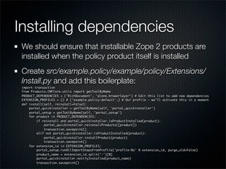 Installing dependencies
 We should ensure that installable Zope 2 products are
 installed when the policy product itself is installed
 Create src/example.policy/example/policy/Extensions/
 Install.py and add this boilerplate:
 import transaction
 from Products.CMFCore.utils import getToolByName
 PRODUCT_DEPENDENCIES = ('RichDocument', 'plone.browerlayer') # Edit this list to add new dependencies
 EXTENSION_PROFILES = () # ('example.policy:default',) # Our profile - we’ll activate this in a moment
 def install(self, reinstall=False):
     portal_quickinstaller = getToolByName(self, 'portal_quickinstaller')
     portal_setup = getToolByName(self, 'portal_setup')
     for product in PRODUCT_DEPENDENCIES:
         if reinstall and portal_quickinstaller.isProductInstalled(product):
             portal_quickinstaller.reinstallProducts([product])
             transaction.savepoint()
         elif not portal_quickinstaller.isProductInstalled(product):
             portal_quickinstaller.installProduct(product)
             transaction.savepoint()
     for extension_id in EXTENSION_PROFILES:
         portal_setup.runAllImportStepsFromProfile('profile-%s' % extension_id, purge_old=False)
         product_name = extension_id.split(':')[0]
         portal_quickinstaller.notifyInstalled(product_name)
         transaction.savepoint()