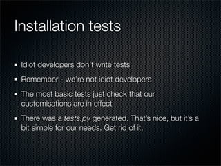 Installation tests

 Idiot developers don’t write tests
 Remember - we’re not idiot developers
 The most basic tests just check that our
 customisations are in effect
 There was a tests.py generated. That’s nice, but it’s a
 bit simple for our needs. Get rid of it.