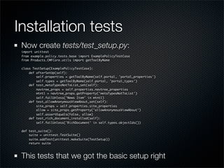 Installation tests
 Now create tests/test_setup.py:
 import unittest
 from example.policy.tests.base import ExamplePolicyTestCase
 from Products.CMFCore.utils import getToolByName

 class TestSetup(ExamplePolicyTestCase):
     def afterSetUp(self):
         self.properties = getToolByName(self.portal, 'portal_properties')
         self.types = getToolByName(self.portal, 'portal_types')
     def test_metaTypesNotToList_set(self):
         navtree_props = self.properties.navtree_properties
         mtntl = navtree_props.getProperty('metaTypesNotToList')
         self.failUnless('News Item' in mtntl)
     def test_allowAnonymousViewAbout_set(self):
         site_props = self.properties.site_properties
         allow = site_props.getProperty('allowAnonymousViewAbout')
         self.assertEquals(False, allow)
     def test_rich_document_installed(self):
         self.failUnless('RichDocument' in self.types.objectIds())

 def test_suite():
     suite = unittest.TestSuite()
     suite.addTest(unittest.makeSuite(TestSetup))
     return suite



 This tests that we got the basic setup right