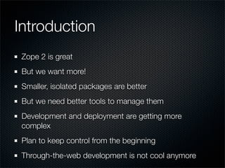 Introduction
 Zope 2 is great
 But we want more!
 Smaller, isolated packages are better
 But we need better tools to manage them
 Development and deployment are getting more
 complex
 Plan to keep control from the beginning
 Through-the-web development is not cool anymore