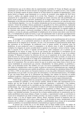 transformaciones que en los últimos años ha experimentado el periódico El Tiempo de Bogotá, que copa
actualmente cerca del 80% de lectores del país: ha inaugurado ediciones vía satélite en Cali y otras ciudades
del país, ha formado cadenas de prensa semanal en un buen número de capitales de departamentos y tiene
prensa barrial en Bogotá, acoge diariamente en su sección de economía varias páginas del Wall Street
Journal y publica una separata semanal de la revista Time. Respecto a lo segundo, parecería que la
apropiación de la computadora y las nuevas tecnologías de diseño estuvieran ante todo posibilitando a la
prensa escrita competir con la televisión: predominio de la imagen sobre el texto escrito hasta extremos
disparatados en las ediciones del domingo, brevedad de los artículos con tendencia a ser cada día más cortos
y más fácilmente digeridos. A su vez, los cambios introducidos por las nuevas tecnologías en la producción
material y formal del periódico rehacen grandemente la geografía de los oficios periodísticos, implicando
más directamente a los periodistas en la hechura formal del periódico mientras facilita la concentración de
las decisiones sobre lo realmente publicado y el peso otorgado a cada información. Un segundo renglón de
las relaciones entre prensa e innovación tecnológica se halla en la edición electrónica de los principales
periódicos y revistas de cada país, posibilitando la multiplicación de los lectores tanto dentro como fuera del
país, y la multiplicidad de modos de lectura, lo que está replanteando tanto la oposición apocalípticamente
maniquea entre el mundo de la escritura y el de la imagen como la creencia en un solo, y tipográfico, modo
de lectura.
La envergadura de la incidencia de los cambios tecnológicos en las transformaciones de la televisión
remite, de un lado, a la ya permanente presencia en cada país de las imágenes globales, incluyendo la
globalización de las imágenes de lo nacional; y de otro, a los movimientos de democratización desde abajo
que encuentran en las tecnologías -de producción como la cámara portátil, de recepción como las
parabólicas, de post producción como la computadora y de difusión como el cable- la posibilidad de
multiplicar las imágenes de nuestra sociedad desde lo regional a lo municipal e incluso lo barrial. Aunque
para la mayoría de los críticos el segundo movimiento no puede compararse con el primero por la
desigualdad de las fuerzas en juego, soy de los que piensan que minusvalorar la convergencia de las
transformaciones tecnológicas con el surgimiento de nuevas formas de ciudadanía -lo que ya en solitario
anticipara W Benjamin al analizar las relaciones del cine con el surgimiento de las masas urbanas- sólo
puede llevarnos de vuelta al miope maniqueísmo que ha paralizado durante años la mirada y la acción de la
inmensa mayoría de las izquierdas en el campo de la comunicación y la cultura. Claro que el sentido de lo
local o lo regional en las televisiones por cable varía enormemente pues va desde el mero negocio hasta lo
mejor de lo comunitario. Pero son nuevos actores los que en no pocos casos toman forma a través de esas
nuevas modalidades de comunicación que conectan -rediseñándolas- las ofertas globales vía parabólicas y
cable, con las demandas locales. Hay también, en lo que a las nuevas modalidades de televisión concierne,
otro ámbito de contradicciones a tener en cuenta: la puesta en escena de lo latinoamericano que, cargada de
esquematismos y deformaciones pero también de polifonías, están realizando las subsidiarias latinas de CBS
(en USA) y CNN en unos países con frecuencia inmersos en una muy pobre información internacional, y
especialmente en lo que atañe a los otros países de Latinoamérica. Las descontextualizaciones y frivolidades
de que está hecha buena parte de la información que difunden esas cadenas de televisión no pueden
ocultarnos la apertura y contrastación informativas que ellas posibilitan, pues en su entrecruce de imágenes y
palabras se deshacen y rehacen que, reubicando lo local, nos sitúan en un cierto espacio latinoamericano.
Frente a lo que se piensa desde una concepción instrumental y ahistórica la función de los medios en
nuestra sociedades ha cambiado y en muy diversos sentidos, además de haber sido coprotagonistas de los
cambios que nos han llevado de una sociedad tradicional, unanimista y confesional, a otra moderna,
secularizada y plural, pasando por las sociedades que han configurado el populismo, el desarrollismo y el
neoliberalismo. Así, la función que cumplieron los medios en la “primera modernidad” latinoamericana de
los años 1930-1950 -que configuraron especialmente los populismos en Brasil, México y Argentina-
respondió al proyecto político de constituir estos países en naciones modernas mediante la creación de una
cultura y una identidad nacionales. Ese proyecto fue en buena medida posible por la comunicación que los
medios posibilitaron entre masas urbanas y Estado. Los medios, y especialmente la radio, se convirtieron en
voceros de la interpelación que desde el Estado convertía a las masas en pueblo y al pueblo en nación. La
radio en todos, y el cine en algunos países -México, Brasil, Argentina- hicieron la mediación entre las
culturas rurales tradicionales con la nueva cultura urbana de la sociedad de masas, introduciendo en ésta
elementos de la oralidad y la expresividad de aquéllas, y posibilitándoles hacer el paso de la racionalidad
expresivo-simbólica a la racionalidad informativo-instrumental que organiza la modernidad.
El proceso que vivimos hoy es no sólo distinto sino en buena medida inverso: los medios de
comunicación son uno de los más poderosos agentes de devaluación de lo nacional. Lo que desde ellos se
configura hoy, de una manera más explícita en la percepción de los jóvenes, es la emergencia de culturas
11
 