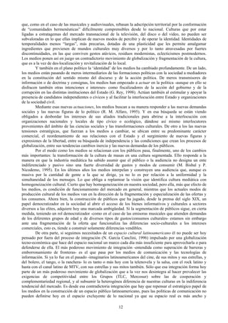 que, como en el caso de las musicales y audiovisuales, rebasan la adscripción territorial por la conformación
de “comunidades hermenéuticas” difícilmente comprensibles desde lo nacional. Culturas que por estar
ligadas a estratagemas del mercado transnacional de la televisión, del disco o del video, no pueden ser
subvaloradas en lo que ellas implican de nuevos modos de percibir y de operar la identidad. Identidades de
temporalidades menos “largas”, más precarias, dotadas de una plasticidad que les permite amalgamar
ingredientes que provienen de mundos culturales muy diversos y por lo tanto atravesadas por fuertes
discontinuidades, en las que conviven gestos atávicos, residuos modernistas, eclecticismos postmodernos.
Los medios ponen así en juego un contradictorio movimiento de globalización y fragmentación de la cultura,
que es a la vez de des-localización y revitalización de lo local.
Y también en el plano político la ‘identidad’ de los medios ha cambiado profundamente. De un lado,
los medios están pasando de meros intermediarios de las formaciones políticas con la sociedad a mediadores
en la constitución del sentido mismo del discurso y de la acción política. De meros transmisores de
información o de doctrina y consignas, los medios han empezado a actuar en la política -aunque en ello se
disfracen también otras intenciones e intereses- como fiscalizadores de la acción del gobierno y de la
corrupción en las distintas instituciones del Estado (G. Rey, 1998). Actúan también al estimular y apoyar la
presencia de candidatos independientes o cívicos y al facilitar la interlocución entre Estado y organizaciones
de la sociedad civil.
Mediante esas nuevas actuaciones, los medios buscan a su manera responder a las nuevas demandas
sociales y las nuevas figuras de lo político (R. M. Alfaro, 1995). Y en esa búsqueda se están viendo
obligados a desbordar los intereses de sus aliados tradicionales para abrirse a la interlocución con
organizaciones nacionales y locales de tipo cívico o ecológico, dándose así mismo interlocutores
provenientes del ámbito de las ciencias sociales y las transformaciones culturales. De otro a los las nuevas
tensiones estratégicas, que fuerzan a los medios a cambiar, se ubican entre su predominante carácter
comercial, el reordenamiento de sus relaciones con el Estado y el surgimiento de nuevas figuras y
expresiones de la libertad, entre su búsqueda de independencia y las condiciones que crean los procesos de
globalización, entre sus tendencias cambios inercia y las nuevas demandas de los públicos.
Por el modo como los medios se relacionan con los públicos pasa, finalmente, uno de los cambios
más importantes: la transformación de la cultura de masas en una cultura segmentada. Ello responde a la
manera en que la industria mediática ha sabido asumir que el público o la audiencia no designa un ente
indiferenciado y pasivo sino una fuerte diversidad de gustos y modos de consumir (M. Bisbal y P.
Nicodemo, 1995). En los últimos años los medios interpelan y construyen una audiencia que, aunque es
masiva por la cantidad de gente a la que se dirige, ya no lo es por relación a la uniformidad y la
simultaneidad de los mensajes. Lo que obliga a replantear la visión que identifica cultura mediática con
homogeneización cultural. Cierto que hay homogeneización en nuestra sociedad, pero ella, más que efecto de
los medios, es condición de funcionamiento del mercado en general, mientras que los actuales modos de
producción cultural de los medios van en la dirección de la fragmentación y especialización de las ofertas y
los consumos. Ahora bien, la construcción de públicos que ha jugado, desde la prensa del siglo XIX, un
papel democratizador en la sociedad al abrir el acceso de los bienes informativos y culturales a sectores
diversos a las elites, adquiere hoy una marcada ambigüedad. Si la segmentación de públicos sigue, en cierta
medida, teniendo un rol democratizador -como en el caso de las emisoras musicales que atienden demandas
de los diferentes grupos de edad y de diversos tipos de gustos/consumos culturales- estamos sin embargo
ante una fragmentación de la oferta que funcionaliza las diferencias socio-culturales a los intereses
comerciales, esto es, tiende a construir solamente diferencias vendibles.
De otra parte, si seguimos necesitados de un espacio cultural latinoamericano él no puede ser hoy
pensado por fuera del proceso de integración (N. García Canclini, 1996) impulsado por una globalización
tecno-económica que hace del espacio nacional un marco cada día más insuficiente para aprovecharla o para
defenderse de ella. El más poderoso movimiento de integración -entendida como superación de barreras y
emborronamiento de fronteras- es el que pasa por los medios de comunicación y las tecnologías de
información. Si ya lo fue en el pasado -imaginarios latinoamericanos del cine, de sus mitos y sus estrellas, y
del bolero, el tango, o la ranchera- lo es tanto o más hoy con la telenovela y la salsa, con el rock latino y
hasta con el canal latino de MTV, con sus estrellas y sus mitos también. Sólo que esa integración forma hoy
parte de un más poderoso movimiento de globalización que a la vez nos desintegra al hacer prevalecer las
exigencias de competitividad entre los Grupos (TLC, Mercosur) sobre las de cooperación y
complementariedad regional, y al subsumir la heterogénea diferencia de nuestras culturas en la indiferencia
tendencial del mercado. Es desde esa contradictoria integración que hay que repensar el estratégico papel de
los medios en la construcción de un espacio público latinoamericano, pues las políticas de comunicación no
pueden definirse hoy en el espacio excluyente de lo nacional ya que su espacio real es más ancho y
12
 