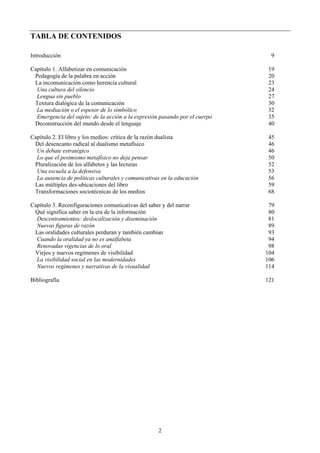 TABLA DE CONTENIDOS
Introducción 9
Capítulo 1. Alfabetizar en comunicación 19
Pedagogía de la palabra en acción 20
La incomunicación como herencia cultural 23
Una cultura del silencio 24
Lengua sin pueblo 27
Textura dialógica de la comunicación 30
La mediación o el espesor de lo simbólico 32
Emergencia del sujeto: de la acción a la expresión pasando por el cuerpo 35
Deconstrucción del mundo desde el lenguaje 40
Capítulo 2. El libro y los medios: crítica de la razón dualista 45
Del desencanto radical al dualismo metafísico 46
Un debate estratégico 46
Lo que el pesimismo metafísico no deja pensar 50
Pluralización de los alfabetos y las lecturas 52
Una escuela a la defensiva 53
La ausencia de políticas culturales y comunicativas en la educación 56
Las múltiples des-ubicaciones del libro 59
Transformaciones sociotécnicas de los medios 68
Capítulo 3. Reconfiguraciones comunicativas del saber y del narrar 79
Qué significa saber en la era de la información 80
Descentramientos: deslocalización y diseminación 81
Nuevas figuras de razón 89
Las oralidades culturales perduran y también cambian 93
Cuando la oralidad ya no es analfabeta 94
Renovadas vigencias de lo oral 98
Viejos y nuevos regímenes de visibilidad 104
La visibilidad social en las modernidades 106
Nuevos regímenes y narrativas de la visualidad 114
Bibliografía 121
2
 