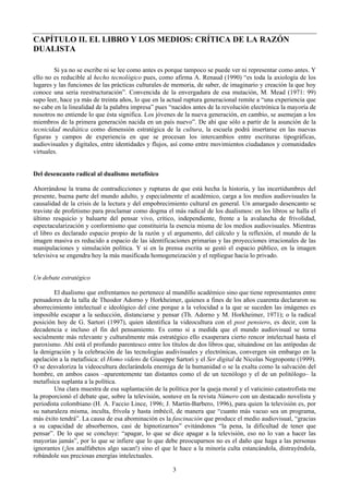 CAPÍTULO II. EL LIBRO Y LOS MEDIOS: CRÍTICA DE LA RAZÓN
DUALISTA
Si ya no se escribe ni se lee como antes es porque tampoco se puede ver ni representar como antes. Y
ello no es reducible al hecho tecnológico pues, como afirma A. Renaud (1990) “es toda la axiología de los
lugares y las funciones de las prácticas culturales de memoria, de saber, de imaginario y creación la que hoy
conoce una seria reestructuración”. Convencida de la envergadura de esa mutación, M. Mead (1971: 99)
supo leer, hace ya más de treinta años, lo que en la actual ruptura generacional remite a “una experiencia que
no cabe en la linealidad de la palabra impresa” pues “nacidos antes de la revolución electrónica la mayoría de
nosotros no entiende lo que ésta significa. Los jóvenes de la nueva generación, en cambio, se asemejan a los
miembros de la primera generación nacida en un país nuevo”. De ahí que sólo a partir de la asunción de la
tecnicidad mediática como dimensión estratégica de la cultura, la escuela podrá insertarse en las nuevas
figuras y campos de experiencia en que se procesan los intercambios entre escrituras tipográficas,
audiovisuales y digitales, entre identidades y flujos, así como entre movimientos ciudadanos y comunidades
virtuales.
Del desencanto radical al dualismo metafísico
Ahorrándose la trama de contradicciones y rupturas de que está hecha la historia, y las incertidumbres del
presente, buena parte del mundo adulto, y especialmente el académico, carga a los medios audiovisuales la
causalidad de la crisis de la lectura y del empobrecimiento cultural en general. Un amargado desencanto se
traviste de profetismo para proclamar como dogma el más radical de los dualismos: en los libros se halla el
último resquicio y baluarte del pensar vivo, crítico, independiente, frente a la avalancha de frivolidad,
espectacularización y conformismo que constituiría la esencia misma de los medios audiovisuales. Mientras
el libro es declarado espacio propio de la razón y el argumento, del cálculo y la reflexión, el mundo de la
imagen masiva es reducido a espacio de las identificaciones primarias y las proyecciones irracionales de las
manipulaciones y simulación política. Y si en la prensa escrita se gestó el espacio público, en la imagen
televisiva se engendra hoy la más masificada homogeneización y el repliegue hacia lo privado.
Un debate estratégico
El dualismo que enfrentamos no pertenece al mundillo académico sino que tiene representantes entre
pensadores de la talla de Theodor Adorno y Horkheimer, quienes a fines de los años cuarenta declararon su
aborrecimiento intelectual e ideológico del cine porque a la velocidad a la que se suceden las imágenes es
imposible escapar a la seducción, distanciarse y pensar (Th. Adorno y M. Horkheimer, 1971); o la radical
posición hoy de G. Sartori (1997), quien identifica la videocultura con el post pensiero, es decir, con la
decadencia e incluso el fin del pensamiento. Es como si a medida que el mundo audiovisual se torna
socialmente más relevante y culturalmente más estratégico ello exasperara cierto rencor intelectual hasta el
paroxismo. Ahí está el profundo parentesco entre los títulos de dos libros que, situándose en las antípodas de
la denigración y la celebración de las tecnologías audivisuales y electrónicas, convergen sin embargo en la
apelación a la metafísica: el Homo videns de Giuseppe Sartori y el Ser digital de Nicolas Negroponte (1999).
O se desvaloriza la videocultura declarándola enemiga de la humanidad o se la exalta como la salvación del
hombre, en ambos casos –aparentemente tan distantes como el de un tecnólogo y el de un politólogo– la
metafísica suplanta a la política.
Una clara muestra de esa suplantación de la política por la queja moral y el vaticinio catastrofista me
la proporcionó el debate que, sobre la televisión, sostuve en la revista Número con un destacado novelista y
periodista colombiano (H. A. Faccio Lince, 1996; J. Martín-Barbero, 1996), para quien la televisión es, por
su naturaleza misma, inculta, frívola y hasta imbécil, de manera que “cuanto más vacuo sea un programa,
más éxito tendrá”. La causa de esa abominación es la fascinación que produce el medio audiovisual, “gracias
a su capacidad de absorbernos, casi de hipnotizarnos” evitándonos “la pena, la dificultad de tener que
pensar”. De lo que se concluye: “apagar, lo que se dice apagar a la televisión, eso no lo van a hacer las
mayorías jamás”, por lo que se infiere que lo que debe preocuparnos no es el daño que haga a las personas
ignorantes (¡los analfabetos algo sacan!) sino el que le hace a la minoría culta estancándola, distrayéndola,
robándole sus preciosas energías intelectuales.
3
 