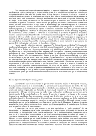 Pero como soy de los que piensan que la cultura es menos el paisaje que vemos que la mirada con
que lo vemos, a mí me pareció que el alegato hablaba menos de la televisión que de la mirada radicalmente
decepcionada del escritor sobre las pobres gentes de hoy, incapaces de calma, de silencio y soledad, y
compulsivamente necesitadas de movimiento, de luz y de bulla. Que es lo que justamente nos proporciona la
televisión. Ahora bien, si la incultura constituye la quintaesencia de la televisión se explica el desinterés y, en
el “mejor” de los casos, el desprecio de los intelectuales por la televisión, pero también queda ahí al
descubierto el pertinaz y soterrado carácter elitista que prolonga esa mirada: confundiendo iletrado con
inculto, las elites ilustradas desde el siglo XVIII, al mismo tiempo que afirmaban al pueblo en la política lo
negaban en la cultura, haciendo de la incultura el rasgo intrínseco que configuraba la identidad de los
sectores populares, y el insulto con que tapaban su interesada incapacidad de aceptar que en esos sectores
pudiera haber experiencias y matrices de otra cultura. Paradójicamente en un país tan dividido y desgarrado,
tan incomunicado como Colombia, la televisión se ha convertido en escenario de perversos encuentros:
mientras las mayorías ven allí condensadas sus frustraciones nacionales por la “tragedia” de su equipo en el
mundial de fútbol de Estados Unidos, o su orgulloso reconocimiento por las figuras que, de las gentes de la
región y la industria cafetera, dramatizó la telenovela Café, la minoría letrada vuelca en ella su impotencia y
su necesidad de exorcizar la pesadilla cotidiana, convirtiéndola en chivo expiatorio al que cargarle las
cuentas de la violencia, del vacío moral y la degradación cultural.
Hay un segundo –y también socorrido– argumento: “la fascinación que nos idiotiza”. Sólo que dudo
mucho que la fascinación sea “el modo de mirar de la generación que nació y se formó con la televisión” (U.
Eco, 1986), que se divierte con videojuegos, que ve cine en la televisión, que baila frente a pantallas gigantes
de video, y que en ciertos sectores juega, hace las tareas en la computadora y narra sus experiencias urbanas
en imágenes de video. Fascinación fue la que produjo el cine –su sala oscura, el asombro del movimiento y
los primeros planos– sobre las masas populares durante largos años, y la que sigue produciendo en el modo
de ver de la generación que hemos conservado la devoción por la magia del cine –que según Barthes hacía
del rostro de Greta Garbo una suerte de estado absoluto de la carne que no se puede alcanzar ni abandonar– y
que frustradamente proyectamos sobre la televisión. Además, ¿cómo reducir a fascinación la relación de las
mayorías con la televisión en un país en el que la esquizofrenia cultural y la ausencia de espacios de
expresión política potencian desproporcionadamente la escena de los medios, y especialmente de la
televisión? Pues es en ella donde se produce el espectáculo del poder y el simulacro de la democracia, su
densa trama de farsa y de rabia, y donde adquieren alguna visibilidad dimensiones claves del vivir y el sentir
cotidiano de las gentes que no encuentran cabida ni en el discurso de la escuela ni en el que se autodenomina
cultural.
Lo que el pesimismo metafísico no deja pensar
Lo que resulta cada día más evidente es que una crítica así resulta incapaz de distinguir la necesaria,
la indispensable denuncia de la complicidad de la televisión con las manipulaciones del poder y los más
sórdidos intereses mercantiles –que secuestran las posibilidades democratizadoras de la información y de la
creatividad cultural imponiendo una banalidad y mediocridad rampante en la inmensa mayoría de la
programación– del lugar estratégico que ese medio ocupa en la cultura cotidiana de las mayorías, en la
transformación de las sensibilidades, en los modos de percibir el espacio y el tiempo y de construir
imaginarios e identidades. Pues nos encante o nos dé asco, la televisión constituye hoy a la vez el más
sofisticado dispositivo de moldeamiento y deformación de los gustos populares y una de las mediaciones
históricas más expresiva de las matrices narrativas, gestuales y escenográficas del mundo cultural popular,
entendiendo por éste no las tradiciones específicas de un pueblo sino la hibridación de ciertas formas de
enunciación, ciertos saberes narrativos, ciertos géneros novelescos y dramáticos de las culturas de Occidente
y de las mestizas culturas de nuestros países.
A desmontar ese círculo, que conecta en un solo movimiento la “mala conciencia” de los
intelectuales y la “buena conciencia” de los comerciantes de la cultura, apunta mi denuncia del rencor de los
intelectuales y la incomprensión de las ciencias sociales para con el mundo audiovisual. Pues por encima y
más allá de la diferencia de interpretaciones, lo que de veras constituye el fondo del debate que importa es:
¿qué hacer entonces con la televisión? Y ¿qué tipo de política de televisión plantea el escritor? Una sola:
apagarla. Lo que significa que las luchas contra la avasallante lógica mercantil que devora ese medio
acelerando la concentración y el monopolio, la defensa de una televisión pública que esté en manos no del
gobierno sino de las organizaciones de la sociedad civil, la lucha de las regiones por construir las imágenes
de su diversidad cultural resultarían por completo irrelevantes e ineficaces. Pues todas esas luchas no tocan el
4
 
