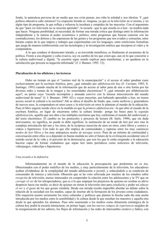 fondo, la naturaleza perversa de un medio que nos evita pensar, nos roba la soledad y nos idiotiza. Y ¿qué
política educativa cabe entonces? La respuesta letrada es: ninguna, ya que es la televisión en sí misma, y no
algún tipo de programa, la que refleja y refuerza la incultura y estupidez de las mayorías. Con el argumento
de que “para ver televisión no se necesita aprender”, la escuela –que lo que enseña es a leer– no tendría nada
que hacer. Ninguna posibilidad, ni necesidad, de formar una mirada crítica que distinga entre la información
independiente y la sumisa al poder económico o político, entre programas que buscan conectar con las
contradicciones, los dolores y las esperanzas de las gentes y los programas que nos evaden y consuelan, entre
baratas copias de lo que impera y trabajos que experimentan con los lenguajes, entre esteticismo formalista
que juega de manera exhibicionista con las tecnologías y la investigación estética que incorpora el video y la
computadora.
A lo que conduce el desencanto letrado, y su travestida metafísica, es finalmente al escamoteo de la
política. Frente a esa elegante y culta evasiva, soy en cambio de los que creen que, aun en lo que concierne a
la cultura audiovisual y digital, “la cuestión sigue siendo explicar para transformar, y no quedarse en la
satisfacción que procura su negación informada” (J. J. Bunner, 1993: 12).
Pluralización de los alfabetos y las lecturas
Hubo un tiempo en que el “camino real de la emancipación” y el acceso al saber pasaban cuasi
exclusivamente por la escritura fonética, pero, ¿qué entender por alfabetización hoy (F. Caviano, 1985; S.
Santiago, 1991) cuando mucha de la información que da acceso al saber pasa de una u otra forma por las
diversas redes y tramas de la imagen y las sonoridades electrónicas? Y ¿qué entender por alfabetización
aquí?, en países cuya “escuela incompleta y atrasada convive con la intensa interconexión del mundo
audiovisual de masa” (J. J. Brunner, 1989: 62) y cuyas mayorías, aun habiendo aprendido a leer, no tienen
acceso social ni cultural a la escritura? Ahí se ubica el desafío de fondo, que, como archivos y generadores
de nuevos usos, la computadora en unos casos y la televisión en otros le plantean al mundo de la educación.
Pues el libro seguirá siendo clave en la medida en que la primera alfabetización –la que abre al mundo de la
escritura fonética, en lugar de encerrarse sobre la cultura letrada– ponga las bases para la segunda
alfabetización, aquélla que nos abre a las múltiples escrituras que hoy conforman el mundo del audiovisual y
del texto electrónico. El cambio en los protocolos y procesos de lectura (B. Sarlo, 1998), que sin duda
atravesamos, no significa, no puede ni debe significar, la sustitución de un modo de leer por otro sino la
compleja articulación del uno y los otros, de la recíproca inserción de unos en otros, entre libros y comics y
videos e hipertextos. Con todo lo que ello implica de continuidades y rupturas entre los muy canónicos
modos de leer libros y los muy anárquicos modos de navegar textos. Pues de un mínimo de continuidad y
conversación entre ellos va a depender en buena medida no sólo el futuro de la civilización occidental sino el
sentido social de la vida y el porvenir de la democracia, que son los que le están exigiendo a la educación
hacerse capaz de formar ciudadanos que sepan leer tanto periódicos como noticieros de televisión,
videojuegos, videoclips e hipertextos.
Una escuela a la defensiva
Infortunadamente en el mundo de la educación la preocupación que predomina no es ésa.
Obsesionados con el poder maléfico de los medios, y muy particularmente de la televisión, los educadores
acaban olvidándose de la complejidad del mundo adolescente o juvenil, y reduciéndolo a su condición de
consumidor de música y televisión. Obsesión que se ha visto reforzada por muchos de los estudios sobre
recepción de televisión, menos interesados en comprender la relación entre los adolescentes y la TV que en
corregir el ver de los telespectadores, que es a lo que empujan los prejuicios de quienes no ocultan su altivo
desprecio hacia ese medio, es decir de quienes no miran la televisión sino para estudiarla y poder así educar
el ver y el gusto de los que gozan viéndola. Desde esa mirada resulta imposible abordar un debate sobre la
relación de la sociedad con los medios, capaz de insertar ahí la formación de los jóvenes como ciudadanos.
Ello requeriría asumir seriamente los retos culturales y políticos que plantea la brecha cada día más ancha
introducida por los medios entre la sensibilidad y la cultura desde la que enseñan los maestros y aquella otra
desde la que aprenden los alumnos. Pues sólo asumiendo a los medios como dimensión estratégica de la
cultura hoy podrá la escuela interacturar, en primer lugar, con los nuevos campos de experiencia surgidos de
la reorganización de los saberes, los flujos de información y las redes de intercambio creativo y lúdico, con
5
 