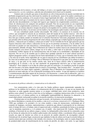 las hibridaciones de la ciencia y el arte, del trabajo y el ocio; y en segundo lugar con los nuevos modos de
representación y acción ciudadanas, cada día más articuladores de lo local con lo mundial.
Estamos ante un desafío que pone al descubierto no sólo el desconcierto de nuestra sociedad ante la
profunda reorganización que hoy atraviesan los modelos de socialización –pues ni los padres constituyen ya
el patrón-eje de las conductas, ni la escuela el único lugar legitimado del saber–, sino también lo que implica
de perversión social que el escenario de los nuevos modelos sean unos medios de comunicación sometidos
cada día más descaradamente a la lógica del negocio que imponen los conglomerados económicos, y a los
ritmos de obsolescencia de cualquier otro producto mercantil. Pero de esa perversión no son responsables
únicamente los conglomerados económicos y los grupos políticos coaligados, sino también, a su manera, la
del cómplice, un sistema educativo incapaz de pensar la envergadura de los cambios culturales que emergen
en la relación de los niños y los jóvenes con los medios y las tecnologías audiovisuales e informáticas.
El caso colombiano puede resultar aleccionador. Me refiero a la ausencia en la reciente Ley de
cultura, que acompañó la creación de ese ministerio, tanto del mundo de los medios masivos –sólo está el
cine, pero en cuanto arte– como del de la educación. La gravedad de la esquizofrenia que ello representa se
hizo más que evidente cuando un miembro de la Comisión Nacional de Televisión, preguntado acerca de lo
que pensaba sobre la última programación del canal cultural, respondió que se había logrado la programación
perfecta: ¡“educación por la mañana y cultura por la tarde”! En la Colombia de fin de siglo parecería que las
mejores relaciones entre cultura y educación son las que no les permitan encontrarse, y las de ambas con la
televisión no pueden ser más anacrónicas e instrumentales: no un medio para hacer/crear cultura sino sólo
para transmitir, difundir, divulgar. Para el Ministerio de Cultura los medios masivos de comunicación siguen
siendo cualquier cosa menos cultura, aunque sea en la radio, y sobre todo en la televisión, donde se hacen
socialmente visibles algunas de las transformaciones más de fondo en la sensibilidad e identidades de las
mayorías. Por eso no es de extrañar que la cultura haya quedado reducida en el canal cultural nacional a
algunos programas sueltos y al espacio de tres horas denominado La Franja, que se transmite entre las nueve
y las once de la noche, horas imposibles de ver para la mayoría de los colombianos que deben levantarse a
las cinco de la mañana para ir al trabajo. Para el Ministerio de Educación lo que pase en la cultura es asunto
de otros, y lo que pase en los medios mucho más, fuera de la hueca retórica sobre la modernización
tecnológica de la escuela, o de ese mal sanchocho de programación televisiva que se hace pasar por
“educativa”. Poco importa si en la idea de cultura que guía los currículos y la enseñanza escolar no quepan
aún sino las artes y las letras, dejando fuera la ciencia y la tecnología. “Que inventen ellos”... los países ricos,
y que a nosotros nos dejen seguir copiando y aplicando. Para el Ministerio de Comunicaciones la cultura
parecería no tener nada que ver con el desarrollo tecnológico de los medios –lo que ahí importa es el política
y económicamente adecuado reparto de las licencias y las frecuencias– y menos aún la educación: ¿qué va a
tener que ver el avanzadísimo y “riquísimo” mundo de las telecomunicaciones con el de nuestra pobretona y
atrasada educación?
La ausencia de políticas culturales y comunicativas en la educación
Las consecuencias están a la vista pero los feudos políticos siguen manteniendo separadas las
políticas en los ámbitos de la cultura y la comunicación del de la educación, y lo que en esa ausencia de
relaciones se están jugando nuestros países es su propia viabilidad tanto social como productiva, tanto
política como cultural. La nación se hace hoy en las ambiguas y complejas interacciones entre el ecosistema
comunicacional y el sistema político en su indelegable responsabilidad de dinamizar la educación y la
creatividad cultural, incluyendo en ambas la invención científica y la innovación tecnológica.
El primer paso en esa dirección será que la escuela –de la primaria a la universidad– piense menos en
los efectos ideológicos y morales de los medios, y más en el ecosistema comunicativo (J. L. Rodríguez Illera,
1988) que configura a la sociedad a la vez como modelo y trama de interacciones, conformada por el
conjunto de lenguajes, escrituras, representaciones y narrativas que alteran la percepción de las relaciones
entre el tiempo del ocio y el trabajo, entre el espacio privado y el público, penetrando de forma ya no puntual
–por la inmediata exposición a, o el contacto con, el medio– sino transversal (M. Castells, 1986) la vida
cotidiana, el horizonte de sus saberes, jergas y rutinas. La indispensable crítica tanto de los contenidos como
de las formas de seducción de los medios audiovisuales sólo resultará válida y socialmente eficaz cuando la
escuela sea capaz de insertar esa crítica en un proyecto de cambio educativo de envergadura cultural.
Entiendo por tal, en primer lugar, un proyecto que replantee la idea de cultura con la que la escuela trabaja en
nuestros países para que comience a dar entrada a las ciencias y las tecnologías, tanto en cuanto dispositivos
de productividad como de transformación de los modos de percibir, de saber y de sentir. Lo que implica
6
 