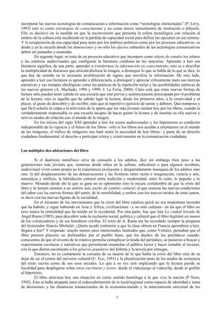 incorporar las nuevas tecnologías de comunicación e información como “tecnologías intelectuales” (P. Lévy,
1993) esto es como estrategias de conocimiento y no como meros instrumentos de ilustración o difusión.
Ello es decisivo en la medida en que la reconversión que presenta la esfera tecnológica con relación al
ámbito de la cultura está incidiendo en la pérdida de capacidad social para definir las opciones en ese terreno.
Y la recuperación de esa capacidad pasa tanto por los ámbitos políticos como por los procesos educativos: es
desde y en la escuela donde las dimensiones y no sólo los efectos culturales de las tecnologías comunicativas
deben ser pensadas y asumidas.
En segundo lugar, se trata de un proyecto educativo que incorpore como objeto de estudio los relatos
y las estéticas audiovisuales que configuran la literatura cotidiana de las mayorías. Aprender a leer esa
literatura significa, de una parte, aprender a transformar la información en conocimiento, esto es a descifrar
la multiplicidad de discursos que articula/disfraza la imagen, a distinguir lo que se habla de lo que se dice, lo
que hay de sentido en la incesante proliferación de signos que moviliza la información. De otro lado,
aprender a leer esa literatura es aprender a diferenciarla, a distinguir y apreciar críticamente tanto sus inercias
narrativas y sus trampas ideológicas como las poéticas de la repetición serial y las posibilidades estéticas de
los nuevos géneros (A. Machado, 1996 y 1999; J. La Feria, 2000). Claro está que estas nuevas formas de
lectura sólo pueden tener cabida en una escuela que esté previa y auténticamente preocupada por el problema
de la lectura, esto es aquélla que ha sabido ligar la lectura, desde los primeros años, a la creatividad y al
placer, al gusto de descubrir y de escribir, más que al repetitivo ejercicio de tareas y deberes. Qué tramposo y
qué fácil echarle la culpa a la televisión de la apatía que los más jóvenes sienten hoy por los libros, cuando la
verdaderamente responsable es una escuela incapaz de hacer gustar la lectura y de insertar en ella nuevos y
activos modos de relación con el mundo de la imagen.
En los inicios del siglo XXI aprender a leer los textos audiovisuales y los hipertextos es condición
indispensable de la vigencia y el futuro de los libros –sólo si los libros nos ayudan a orientarnos en el mundo
de las imágenes, el tráfico de imágenes nos hará sentir la necesidad de leer libros– y parte de un derecho
ciudadano fundamental, el derecho a participar crítica y creativamente en la comunicación ciudadana.
Las múltiples des-ubicaciones del libro
Si el dualismo metafísico sirve de consuelo a los adultos, dice sin embargo bien poco a las
generaciones más jóvenes que, inmersas desde niños en la cultura, subcultura o para algunos incultura,
audiovisual viven como propia no la experiencia excluyente y desgarradamente maniquea de los adultos sino
otra: la del desplazamiento de las demarcaciones y las fronteras entre razón e imaginación, ciencia y arte,
naturaleza y artificio, la hibridación cultural entre tradición y modernidad, entre lo culto, lo popular y lo
masivo. Mirando desde ahí lo que se gana no es optimismo sino la oscura certidumbre de que la crisis del
libro y la lectura remiten a un ámbito más ancho de cambio cultural, el que conecta las nuevas condiciones
del saber con las nuevas formas del sentir, de la sensibilidad, y ambos con los nuevos modos de estar juntos,
es decir con las nuevas figuras de la socialidad.
En el recuento de los movimientos que la crisis del libro cataliza quizá no sea inoportuno recordar
que ha habido, y sigue habiendo en Asia y África, civilizaciones –y no sólo culturas– en las que el libro no
tuvo nunca la centralidad que ha tenido en la occidental. Por otra parte, hay que leer La ciudad letrada de
Ángel Rama (1985), para descubrir toda la exclusión social, política y cultural que el libro legitimó en manos
de los colonizadores y de sus herederos criollos. El texto de A. Rama me ha recordado siempre la pregunta
del historiador francés Michelet: ¿Quién ayudó realmente a que la clase obrera en Francia aprendiera a leer,
llegara a leer? Y responde: mucho menos unos intelectuales ilustrados que, como Voltaire, pensaban que el
libro procura placeres no disfrutables por el pueblo llano, que los dueños de los periódicos cuando,
conscientes de que el invento de la rotativa permitía centuplicar la tirada del periódico, se pusieron a buscar y
experimentar escrituras y narrativas que permitieran ensanchar el público lector y hacer rentable el invento,
con lo que dieron nacimiento a los géneros populares del folletín y la novela por entregas.
Entonces, no es ciertamente la cercanía de su muerte de lo que habla la crisis del libro sino de su
dejar de ser el centro del universo cultural (U. Eco, 1991) y la pluralización tanto de los modos de existencia
del texto escrito como de sus usos sociales. Lo que a su vez está implicando que la lectura pierda su
focalidad para desplegarse sobre otras escrituras y textos: desde el videojuego al videoclip, desde el grafitti
al hipertexto.
El libro atraviesa hoy una situación en cierto sentido homóloga a la que vive la nación (P Nora,
1992). Ésta se halla atrapada entre el redescubrimiento de lo local/regional como espacio de identidad y toma
de decisiones, y las dinámicas trasnacionales de la economía-mundo y la interconexión universal de los
7
 