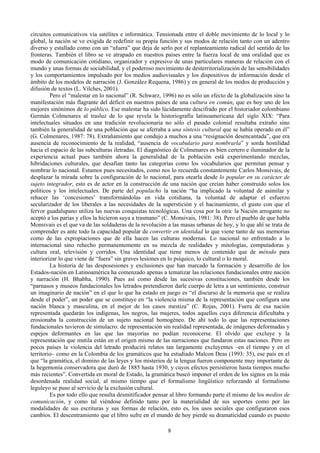 circuitos comunicativos vía satélites e informática. Tensionada entre el doble movimiento de lo local y lo
global, la nación se ve exigida de redefinir su propia función y sus modos de relación tanto con un adentro
diverso y estallado como con un “afuera” que deja de serlo por el replanteamiento radical del sentido de las
fronteras. También el libro se ve atrapado en nuestros países entre la fuerza local de una oralidad que es
modo de comunicación cotidiano, organizador y expresivo de unas particulares maneras de relación con el
mundo y unas formas de sociabilidad, y el poderoso movimiento de desterritorialización de las sensibilidades
y los comportamientos impulsado por los medios audiovisuales y los dispositivos de información desde el
ámbito de los modelos de narración (J. González Requena, 1986) y en general de los modos de producción y
difusión de textos (L. Vilches, 2001).
Pero el “malestar en lo nacional” (R. Schwarz, 1996) no es sólo un efecto de la globalización sino la
manifestación más flagrante del déficit en nuestros países de una cultura en común, que es hoy uno de los
mejores sinónimos de lo público. Ese malestar ha sido lúcidamente descifrado por el historiador colombiano
Germán Colmenares al trasluz de lo que revela la historiografía latinoamericana del siglo XIX: “Para
intelectuales situados en una tradición revolucionaria no sólo el pasado colonial resultaba extraño sino
también la generalidad de una población que se aferraba a una síntesis cultural que se había operado en él”
(G. Colmenares, 1987: 78). Extrañamiento que condujo a muchos a una “resignación desencantada”, que era
ausencia de reconocimiento de la realidad, “ausencia de vocabulario para nombrarla” y sorda hostilidad
hacia el espacio de las subculturas iletradas. El diagnóstico de Colmenares es bien certero e iluminador de la
experiencia actual pues también ahora la generalidad de la población está experimentando mezclas,
hibridaciones culturales, que desafían tanto las categorías como los vocabularios que permitan pensar y
nombrar lo nacional. Estamos pues necesitados, como nos lo recuerda constantemente Carlos Monsivais, de
desplazar la mirada sobre la configuración de lo nacional, para otearla desde lo popular en su carácter de
sujeto integrador, esto es de actor en la construcción de una nación que creían haber construido solos los
políticos y los intelectuales. De parte del populacho la nación “ha implicado la voluntad de asimilar y
rehacer las ‘concesiones’ transformándolas en vida cotidiana, la voluntad de adaptar el esfuerzo
secularizador de los liberales a las necesidades de la superstición y el hacinamiento, el gusto con que el
fervor guadalupano utiliza las nuevas conquistas tecnológicas. Una cosa por la otra: la Nación arrogante no
aceptó a los parias y ellos la hicieron suya a trasmano” (C. Monsivais, 1981: 38). Pero el pueblo de que habla
Monsivais es el que va de las soldaderas de la revolución a las masas urbanas de hoy, y lo que ahí se trata de
comprender es ante todo la capacidad popular de convertir en identidad lo que viene tanto de sus memorias
como de las expropiaciones que de ella hacen las culturas modernas. Lo nacional no enfrentado a lo
internacional sino rehecho permanentemente en su mezcla de realidades y mitologías, computadoras y
cultura oral, televisión y corridos. Una identidad que tiene menos de contenido que de método para
interiorizar lo que viene de “fuera” sin graves lesiones en lo psíquico, lo cultural o lo moral.
La historia de las desposesiones y exclusiones que han marcado la formación y desarrollo de los
Estados-nación en Latinoamérica ha comenzado apenas a tematizar las relaciones fundacionales entre nación
y narración (H. Bhabha, 1990). Pues así como desde las sucesivas constituciones, también desde los
“parnasos y museos fundacionales los letrados pretendieron darle cuerpo de letra a un sentimiento, construir
un imaginario de nación” en el que lo que ha estado en juego es “el discurso de la memoria que se realiza
desde el poder”, un poder que se constituye en “la violencia misma de la representación que configura una
nación blanca y masculina, en el mejor de los casos mestiza” (C. Rojas, 2001). Fuera de esa nación
representada quedarán los indígenas, los negros, las mujeres, todos aquellos cuya diferencia dificultaba y
erosionaba la construcción de un sujeto nacional homogéneo. De ahí todo lo que las representaciones
fundacionales tuvieron de simulacro: de representación sin realidad representada, de imágenes deformadas y
espejos deformantes en las que las mayorías no podían reconocerse. El olvido que excluye y la
representación que mutila están en el origen mismo de las narraciones que fundaron estas naciones. Pero en
pocos países la violencia del letrado producirá relatos tan largamente excluyentes –en el tiempo y en el
territorio– como en la Colombia de los gramáticos que ha estudiado Malcon Deas (1993: 35), ese país en el
que “la gramática, el domino de las leyes y los misterios de la lengua fueron componente muy importante de
la hegemonía conservadora que duró de 1885 hasta 1930, y cuyos efectos persistieron hasta tiempos mucho
más recientes”. Convertida en moral de Estado, la gramática buscó imponer el orden de los signos en la más
desordenada realidad social, al mismo tiempo que el formalismo lingüístico reforzando al formalismo
leguleyo se puso al servicio de la exclusión cultural.
Es por todo ello que resulta desmitificador pensar al libro formando parte él mismo de los medios de
comunicación, y como tal viéndose definido tanto por la materialidad de sus soportes como por las
modalidades de sus escrituras y sus formas de relación, esto es, los usos sociales que configuraron esos
cambios. El descentramiento que el libro sufre en el mundo de hoy pierde su dramaticidad cuando es puesto
8
 