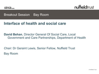 Breakout Session      Bay Room

Interface of health and social care

David Behan, Director General Of Social Care, Local
  Government and Care Partnerships, Department of Health


Chair: Dr Geraint Lewis, Senior Fellow, Nuffield Trust
Bay Room




                                                           © Nuffield Trust
 