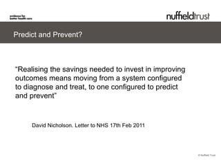 Predict and Prevent?



“Realising the savings needed to invest in improving
outcomes means moving from a system configured
to diagnose and treat, to one configured to predict
and prevent”


     David Nicholson. Letter to NHS 17th Feb 2011




                                                       © Nuffield Trust
 
