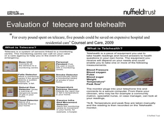Evaluation of telecare and telehealth
“For every pound spent on telecare, five pounds could be saved on expensive hospital and
                      residential care” Counsel and Care, 2009




                                                                                      © Nuffield Trust
 