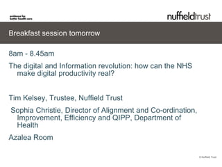 Breakfast session tomorrow

8am - 8.45am
The digital and Information revolution: how can the NHS
  make digital productivity real?


Tim Kelsey, Trustee, Nuffield Trust
Sophia Christie, Director of Alignment and Co-ordination,
 Improvement, Efficiency and QIPP, Department of
 Health
Azalea Room

                                                            © Nuffield Trust
 