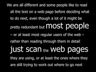 We are all different and some people like to read all the text on a web page before deciding what to do next, even though a lot of it might be pretty redundant but  most people  – or at least most regular users of the web – rather than reading through them in detail   just scan   the   web pages   they are using, or at least the ones where they are still trying to work out where to go next 