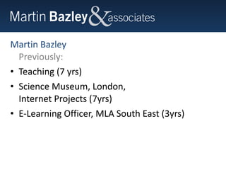 Martin Bazley Previously: Teaching (7 yrs) Science Museum, London,  Internet Projects (7yrs) E-Learning Officer, MLA South East (3yrs) 