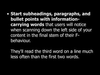 Start subheadings, paragraphs, and bullet points with information-carrying words  that users will notice  when scanning down the left side of your content in the final stem of their F-behaviour.  They'll read the third word on a line much less often than the first two words.  
