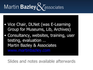 Martin Bazley Previously: Teaching (7 yrs) Science Museum, London,  Internet Projects (7yrs) E-Learning Officer, MLA South East (3yrs) Currently Vice Chair, DLNet (was E-Learning Group for Museums, Lib, Archives) Consultancy, websites, training, user testing, evaluation … Martin Bazley & Associates www.martinbazley.com   Slides and notes available afterwards 