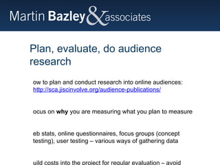 Plan, evaluate, do audience research How to plan and conduct research into online audiences: http://sca.jiscinvolve.org/audience-publications/   Focus on  why  you are measuring what you plan to measure Web stats, online questionnaires, focus groups (concept testing), user testing – various ways of gathering data Build costs into the project for regular evaluation – avoid expensive remedial action later in project 