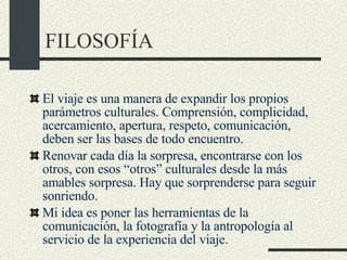 FILOSOFÍA El viaje es una manera de expandir los propios parámetros culturales. Comprensión, complicidad, acercamiento, apertura, respeto, comunicación, deben ser las bases de todo encuentro.  Renovar cada día la sorpresa, encontrarse con los otros, con esos “otros” culturales desde la más amables sorpresa. Hay que sorprenderse para seguir sonriendo.  Mi idea es poner las herramientas de la comunicación, la fotografía y la antropología al servicio de la experiencia del viaje.  