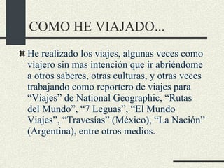 COMO HE VIAJADO... He realizado los viajes, algunas veces como viajero sin mas intención que ir abriéndome a otros saberes, otras culturas, y otras veces trabajando como reportero de viajes para “Viajes” de National Geographic, “Rutas del Mundo”, “7 Leguas”, “El Mundo Viajes”, “Travesías” (México), “La Nación” (Argentina), entre otros medios.  