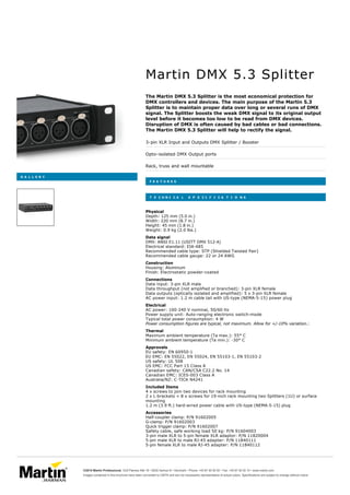 
G A L L E R Y
Martin DMX 5.3 Splitter
The Martin DMX 5.3 Splitter is the most economical protection for
DMX controllers and devices. The main purpose of the Martin 5.3
Splitter is to maintain proper data over long or several runs of DMX
signal. The Splitter boosts the weak DMX signal to its original output
level before it becomes too low to be read from DMX devices.
Disruption of DMX is often caused by bad cables or bad connections.
The Martin DMX 5.3 Splitter will help to rectify the signal.
3-pin XLR Input and Outputs DMX Splitter / Booster
Opto-isolated DMX Output ports
Rack, truss and wall mountable
F E A T U R E S
T E C H N I C A L S P E C I F I C A T I O N S
Physical
Data signal
Construction
Connections
Electrical
Thermal
Approvals
Included Items
Accessories
Depth: 125 mm (5.0 in.)
Width: 220 mm (8.7 in.)
Height: 45 mm (1.8 in.)
Weight: 0.9 kg (2.0 lbs.)
DMX: ANSI E1.11 (USITT DMX 512-A)
Electrical standard: EIA-485
Recommended cable type: STP (Shielded Twisted Pair)
Recommended cable gauge: 22 or 24 AWG
Housing: Aluminum
Finish: Electrostatic powder-coated
Data input: 3-pin XLR male
Data throughput (not amplified or branched): 3-pin XLR female
Data outputs (optically isolated and amplified): 5 x 3-pin XLR female
AC power input: 1.2 m cable tail with US-type (NEMA-5-15) power plug
AC power: 100-240 V nominal, 50/60 Hz
Power supply unit: Auto-ranging electronic switch-mode
Typical total power consumption: 4 W
Power consumption figures are typical, not maximum. Allow for +/-10% variation.:
Maximum ambient temperature (Ta max.): 55° C
Minimum ambient temperature (Ta min.): -30° C
EU safety: EN 60950-1
EU EMC: EN 55022, EN 55024, EN 55103-1, EN 55103-2
US safety: UL 508
US EMC: FCC Part 15 Class A
Canadian safety: CAN/CSA C22.2 No. 14
Canadian EMC: ICES-003 Class A
Australia/NZ: C-TICK N4241
4 x screws to join two devices for rack mounting
2 x L-brackets + 8 x screws for 19-inch rack mounting two Splitters (1U) or surface
mounting
1.2 m (3.9 ft.) hard-wired power cable with US-type (NEMA-5-15) plug
Half-coupler clamp: P/N 91602005
G-clamp: P/N 91602003
Quick trigger clamp: P/N 91602007
Safety cable, safe working load 50 kg: P/N 91604003
3-pin male XLR to 5-pin female XLR adaptor: P/N 11820004
5-pin male XLR to male RJ-45 adapter: P/N 11840111
5-pin female XLR to male RJ-45 adapter: P/N 11840112
©2015 Martin Professional Olof Palmes Allé 18 • 8200 Aarhus N • Denmark • Phone: +45 87 40 00 00 • Fax: +45 87 40 00 10 • www.martin.com
Images contained in this brochure have been converted to CMYK and are not necessarily representative of actual colors. Specifications are subject to change without notice
 