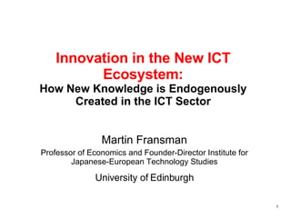 Innovation in the New ICT Ecosystem: How New Knowledge is Endogenously Created in the ICT Sector Martin Fransman Professor of Economics and Founder-Director Institute for Japanese-European Technology Studies University of Edinburgh 