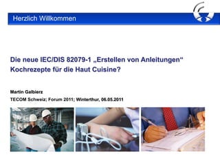 Herzlich Willkommen




Die neue IEC/DIS 82079-1 „Erstellen von Anleitungen“
Kochrezepte für die Haut Cuisine?

 Herzlich Willkommen !
Martin Galbierz
TECOM Schweiz; Forum 2011; Winterthur, 06.05.2011
 