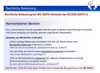 Rechtliche Bedeutung
Rechtliche Bedeutung der IEC 62079 (Vorläufer der IEC/DIS 82079-1)


Harmonisierter Bereich
Die in harmonisierten Normen gestellten Anforderungen an Bedienungsanleitungen sind jedoch
nicht immer eindeutig und bedürfen gewisser ergänzender Interpretation.

Beispiele aus DIN EN ISO 12100:2010
-   „Sofern wichtige Mitteilungen erforderlich sind, wie z.B. Warnhinweise, sind
    Standardformulierungen in Betracht zu ziehen.“
     Was hat sich im Einzelfall als „Standardformulierung“ etabliert?
-   „Art und Größe der Schrift müssen bestmögliche Lesbarkeit sicherstellen.“
     Was ist der Maßstab für „bestmöglich“?
-   „Falls die Betriebsanleitung umfangreich ist, sollte ein Inhaltsverzeichnis und/oder
    Stichwortverzeichnis hinzugefügt werden.“
    Ab wann gilt eine Betriebsanleitung als „umfangreich“?
DIN EN ISO 12100:2010 löst dieses Problem durch wiederholte Bezugnahme auf die IEC 62079.
 
