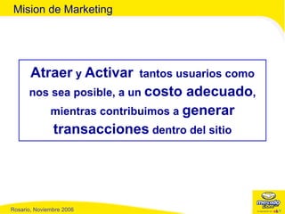Atraer  y  Activar   tantos usuarios como nos sea posible, a un  costo adecuado , mientras contribuimos a  generar transacciones  dentro del sitio Mision de Marketing 