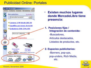Publicidad Online: Portales Existen muchos lugares donde MercadoLibre tiene presencia: 1.  Posiciones fijas  /  Integración de contenido : -Buscadores,  Artículos destacados, Listados de productos, etc. 2. Espacios publicitarios: -Banners, pop-ups,  pop-unders, Rich Media, etc. 