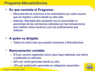 En que consiste el Programa: MercadoLibre le reconoce a los webmasters por cada usuario que se registra y activa desde su sitio web. Además, MercadoLibre comparte con la comunidad un porcentaje de las comisiones cobradas por las transacciones que realicen estos usuarios y por las publicaciones que realicen. A quien va dirigido: Todos los sitios web que puedan asociarse a MercadoLibre. Remuneración variable: $ 8 por usuario registrado activo (que haya realizado una oferta o publicado un artículo). 20% por venta generada desde su sitio. 15% por publicación generada en categorias especiales. Programa MercadoSocios 