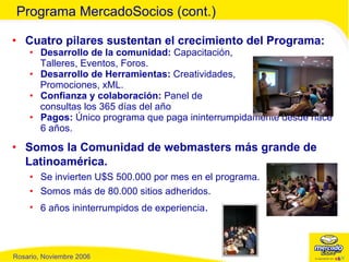 Cuatro pilares sustentan el crecimiento del Programa: Desarrollo de la comunidad:  Capacitación,  Talleres, Eventos, Foros. Desarrollo de Herramientas:  Creatividades,  Promociones, xML. Confianza y colaboración:  Panel de  consultas los 365 días del año Pagos:  Único programa que paga ininterrumpidamente desde hace 6 años. Somos la Comunidad de webmasters más grande de Latinoamérica. Se invierten U$S 500.000 por mes en el programa. Somos más de 80.000 sitios adheridos. 6 años ininterrumpidos de experiencia . Programa MercadoSocios (cont.) 