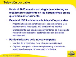 Hasta el 2005 nuestra estrategia de marketing se focalizó principalmente en las herramientas online que vimos anteriormente. Desde el 18/05 volvimos a la televisión por cable: Argentina tiene una penetración del cable importante y su población está muy ligada a la utilización de Internet. El crecimiento que estamos experimentando es muy grande y queremos consolidarlo, apalancándolo con diferentes herramientas. Particularidades de la nueva campaña: Nombre de la campaña: “ Uno siempre necesita algo ” Objetivo: Incorporar nuevos compradores y aumentar la repetición de compra de los usuarios actuales. Televisión por cable 