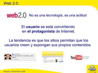 Web 2.0: El  usuario  se está convirtiendo  en  el protagonista  de Internet. La tendencia es que los sitios permitan que los usuarios creen y expongan sus propios contenidos.  No es una tecnología, es una actitud 