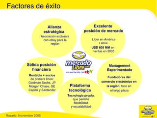 Asociación exclusiva con eBay para la región Alianza estratégica  Líder en América Latina. USD 608 MM  en ventas en 2005 Excelente  posición de mercado Fundadores del  comercio electrónico en  la región ; foco en  el largo plazo Management Experimentado Tecnología propia , que permite flexibilidad y escalabilidad Plataforma tecnológica Rentable + socios  de primera línea: Goldman Sachs, JP Morgan Chase, GE Capital y Santander Sólida posición financiera Factores de éxito 