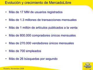 Más de 17 MM de usuarios registrados Más de 1.3 millones de transacciones mensuales Más de 1 millón de artículos publicados a la venta Más de 800.000 compradores únicos mensuales Mas de 270.000 vendedores únicos mensuales Más de 700 empleados Más de 26 búsquedas por segundo Evolución y crecimiento de MercadoLibre 