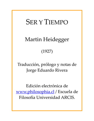  

     SER Y TIEMPO 
                
                
                
                
                




                
    Martin Heidegger 
                
            (1927) 
                
Traducción, prólogo y notas de 
    Jorge Eduardo Rivera 

                
     Edición electrónica de 
www.philosophia.cl / Escuela de 
 Filosofía Universidad ARCIS. 
 
