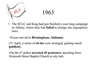 1963 The SCLC and King had just finished a year long campaign in Albany, where they had  failed  to change any segregation laws. Focus moved to  Birmingham, Alabama . 3 rd  April, a series of  sit-ins  were arranged, gaining much  publicity . On the 6 th  police  arrested 45 protesters  marching from Sixteenth Street Baptist Church to city hall. 