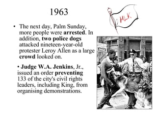 1963 The next day, Palm Sunday, more people were  arrested . In addition,  two police dogs  attacked nineteen-year-old protester Leroy Allen as a large  crowd  looked on. Judge W.A. Jenkins , Jr., issued an order  preventing  133 of the city's civil rights leaders, including King, from organising demonstrations.  