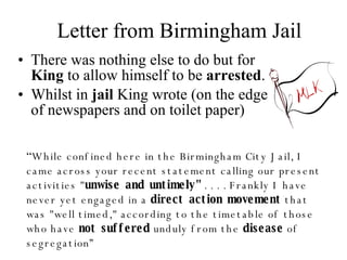 Letter from Birmingham Jail There was nothing else to do but for  King  to allow himself to be  arrested . Whilst in  jail  King wrote (on the edge of newspapers and on toilet paper) “ While confined here in the Birmingham City Jail, I came across your recent statement calling our present activities " unwise and untimely"  . . . . Frankly I have never yet engaged in a  direct action movement  that was "well timed," according to the timetable of those who have  not suffered  unduly from the  disease  of segregation” 