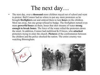 The next day… The next day, over a  thousand  more children stayed out of school and went to protest. Bull Connor had no where to put any more protestors so he brought  firefighters  out and ordered them to turn  hoses  on the children. Most ran away, but one group refused to budge. The firefighters turned even more  powerful hoses  on them, hoses that shot streams of water  strong enough to break bones . The force of the water rolled the protesters down the street. In addition, Connor had mobilized K-9 forces, who  attacked  protesters trying to enter the church.  Pictures  of the confrontation between the children and the police shocked the nation. The entire country was watching Birmingham. 