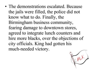 The demonstrations escalated. Because the jails were filled, the police did not know what to do. Finally, the Birmingham business community, fearing damage to downtown stores, agreed to integrate lunch counters and hire more blacks, over the objections of city officials. King had gotten his much-needed victory.  