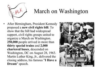 March on Washington After Birmingham, President Kennedy proposed a  new civil rights bill . To show that the bill had widespread support, civil rights groups united to organize a March on Washington.  250,000  people arrived in more than  thirty special trains  and  2,000 chartered buses , descended on Washington, DC on August 28, 1963. Martin Luther King, Jr., delivered the closing address, his famous " I Have a Dream " speech. 