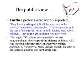 The public view… Further  protests were widely reported… "They literally  whipped  folk all the way back to the church," remembered one marcher. "They even came up in the yard of the  church , hittin' on folk. Ladies, men, babies, children -- they  didn't give a damn  who they were."  That night,  TV  stations interrupted their normal programming to show  clips of the violence  at Selma. ABC was showing a  documentary on Nazi war crimes ,  Judgment at Nuremberg . Many viewers thought the clips of the violence at Selma was  part of the film .  
