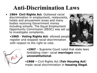Anti-Discrimination Laws     1964 -  Civil Rights Act . Outlawed racial discrimination in employment, restaurants, hotels and amusement areas and many bodies receiving Government money including schools. The Equal Employment Opportunity Commission (EEOC) was set up to investigate complaints.  1965  -  Voting Rights Act - allowed people register and stopped racial discrimination with respect to the right to vote.  1967  – Supreme Court ruled that state laws forbidding inter- racial  marriages  were  unconstitutional .  1968 –  Civil Rights Act ( Fair Housing Act ) made racial discrimination in  housing illegal . 
