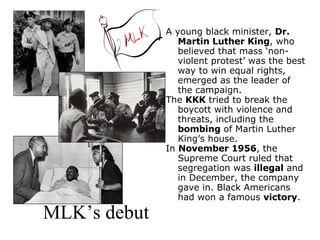 MLK’s debut A young black minister,  Dr. Martin Luther King , who believed that mass ‘non- violent protest’ was the best way to win equal rights, emerged as the leader of the campaign.  The  KKK  tried to break the boycott with violence and threats, including the  bombing  of Martin Luther King’s house.  In  November 1956 , the Supreme Court ruled that segregation was  illegal  and in December, the company gave in. Black Americans had won a famous  victory . 