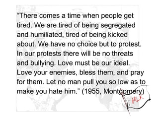 “ There comes a time when people get tired. We are tired of being segregated and humiliated, tired of being kicked about. We have no choice but to protest. In our protests there will be no threats and bullying. Love must be our ideal. Love your enemies, bless them, and pray for them. Let no man pull you so low as to make you hate him.” (1955, Montgomery) 