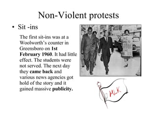 Non-Violent protests Sit -ins The first sit-ins was at a Woolworth’s counter in Greensboro on  1st February 1960 . It had little effect. The students were not served. The next day they  came back  and various news agencies got hold of the story and it gained massive  publicity. 